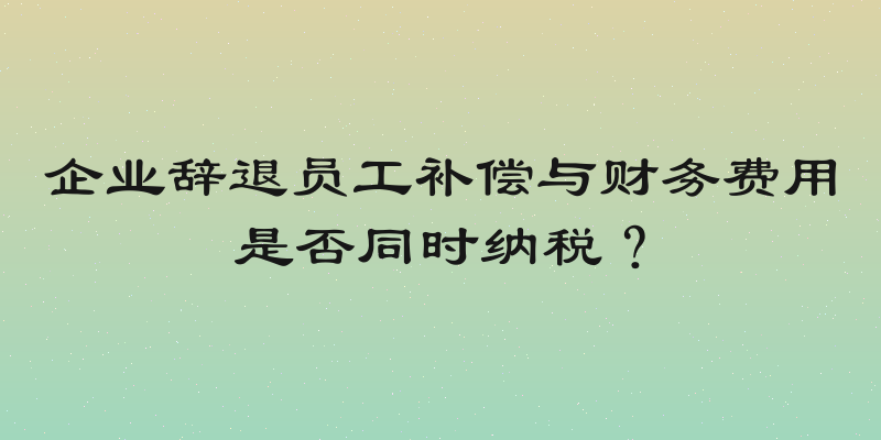 企业辞退员工补偿与财务费用是否同时纳税？