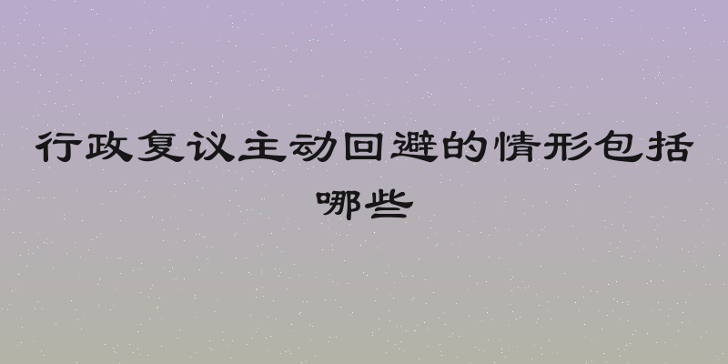 行政复议主动回避的情形包括哪些