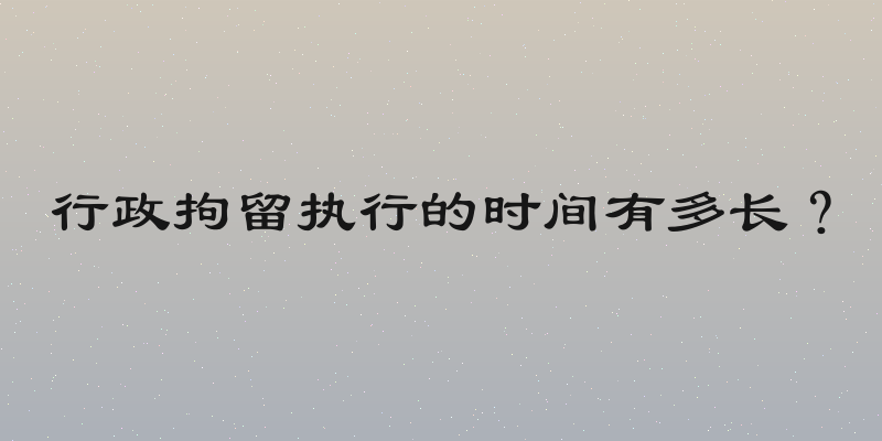 行政拘留执行的时间有多长？