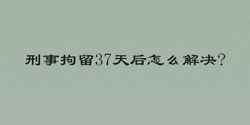 刑事拘留37天后怎么解决?