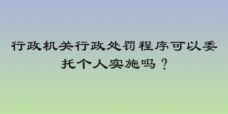 行政机关行政处罚程序可以委托个人实施吗？