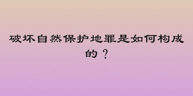 破坏自然保护地罪是如何构成的？