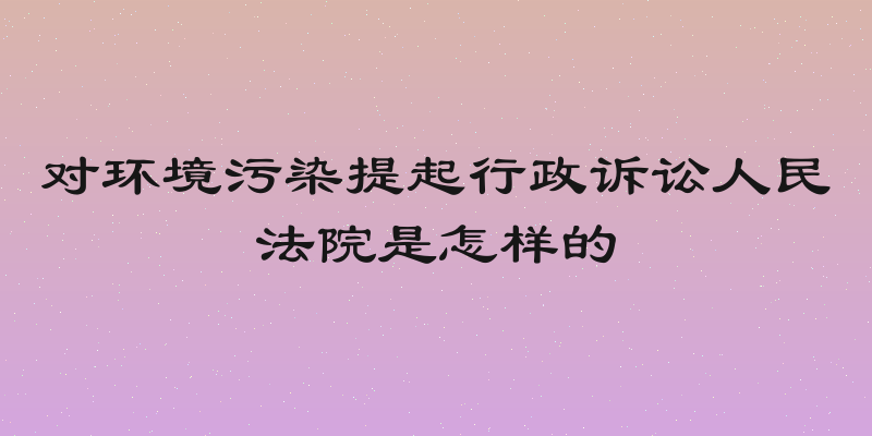 对环境污染提起行政诉讼人民法院是怎样的