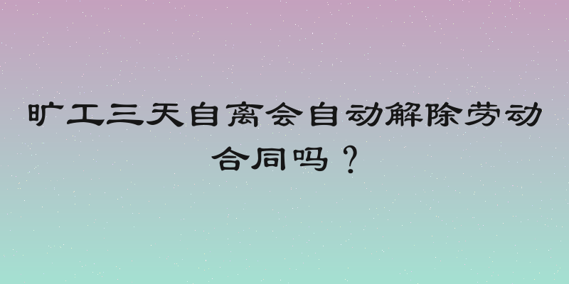 旷工三天自离会自动解除劳动合同吗？