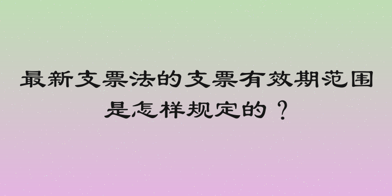 最新支票法的支票有效期范围是怎样规定的？
