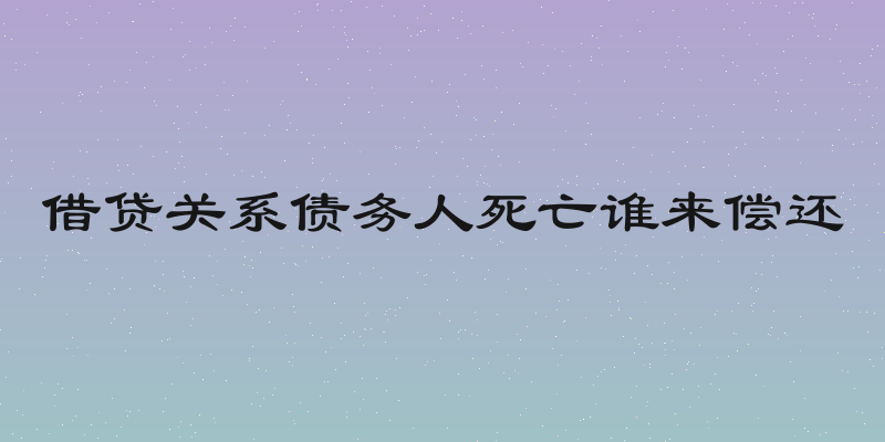 借贷关系债务人死亡谁来偿还