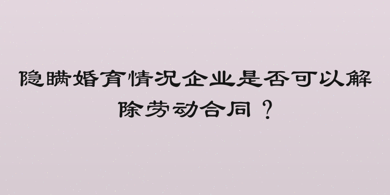 隐瞒婚育情况企业是否可以解除劳动合同？