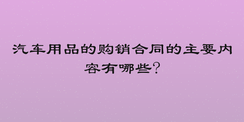 汽车用品的购销合同的主要内容有哪些?