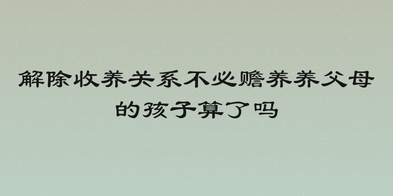 解除收养关系不必赡养养父母的孩子算了吗
