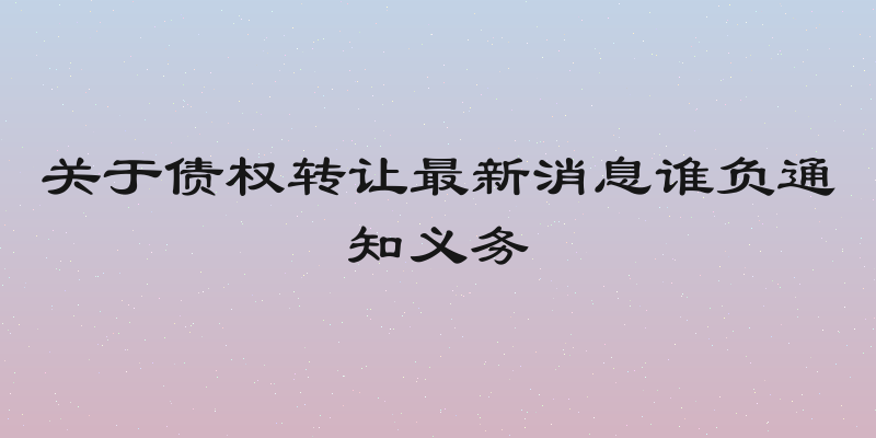 关于债权转让最新消息谁负通知义务