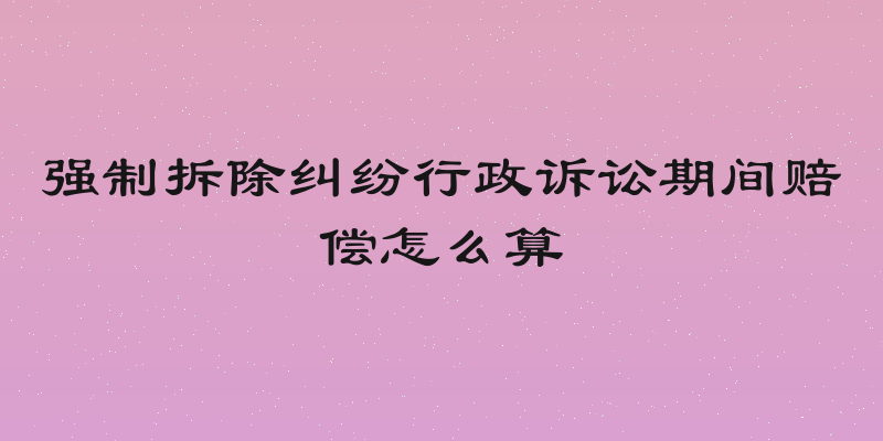 强制拆除纠纷行政诉讼期间赔偿怎么算