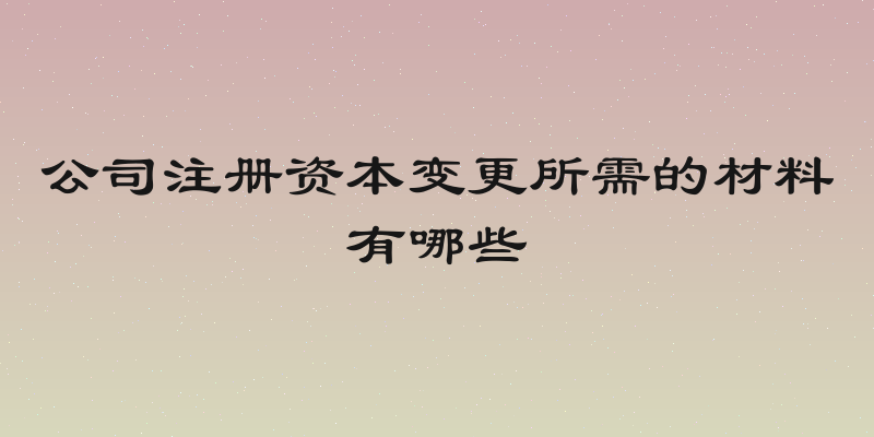 公司注册资本变更所需的材料有哪些