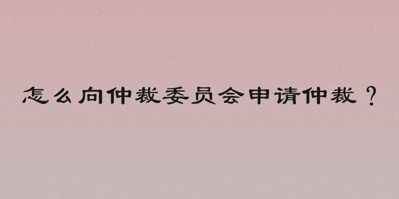 怎么向仲裁委员会申请仲裁？