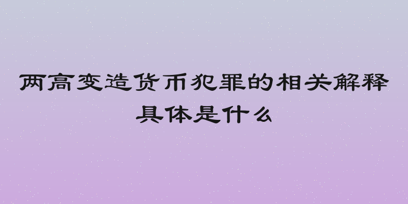 两高变造货币犯罪的相关解释具体是什么