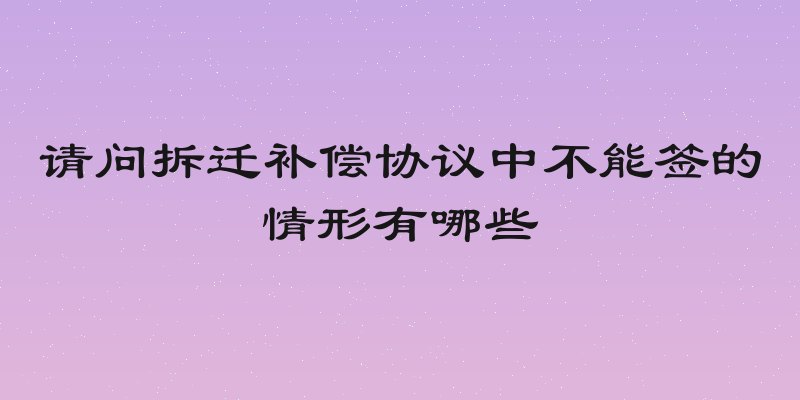 请问拆迁补偿协议中不能签的情形有哪些