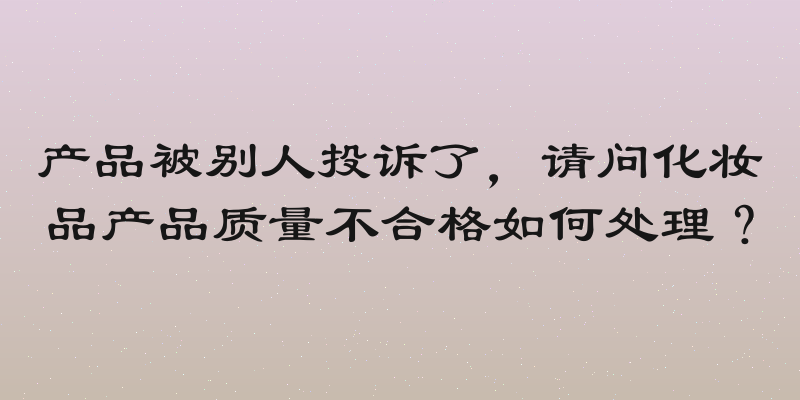 产品被别人投诉了，请问化妆品产品质量不合格如何处理？