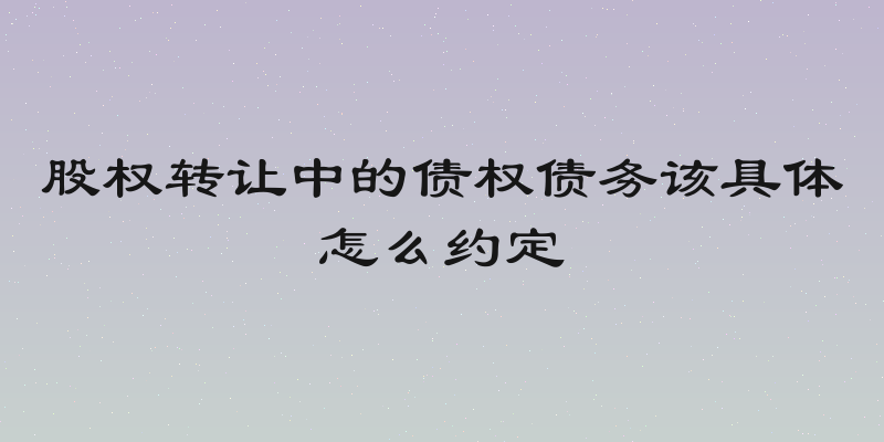 股权转让中的债权债务该具体怎么约定