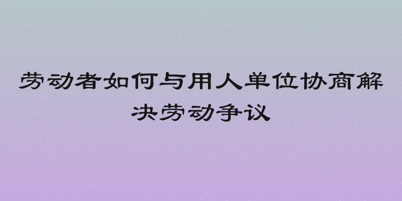 劳动者如何与用人单位协商解决劳动争议