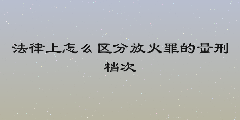 法律上怎么区分放火罪的量刑档次
