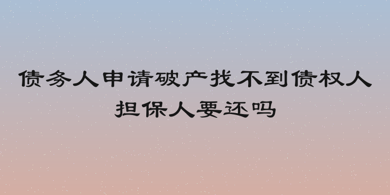 债务人申请破产找不到债权人担保人要还吗
