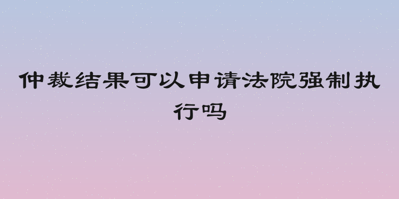 仲裁结果可以申请法院强制执行吗