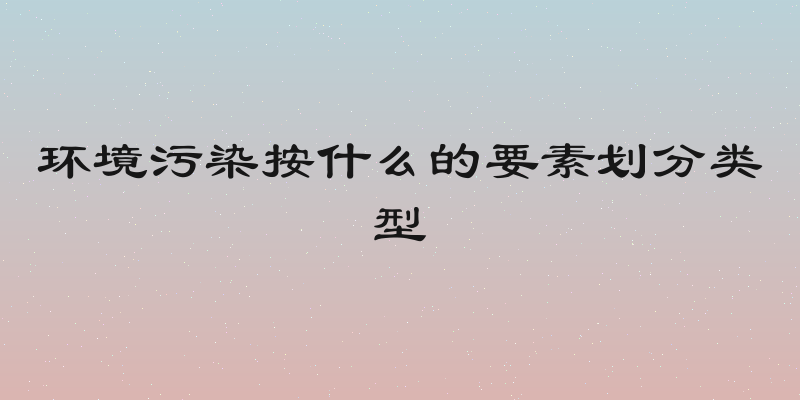 环境污染按什么的要素划分类型