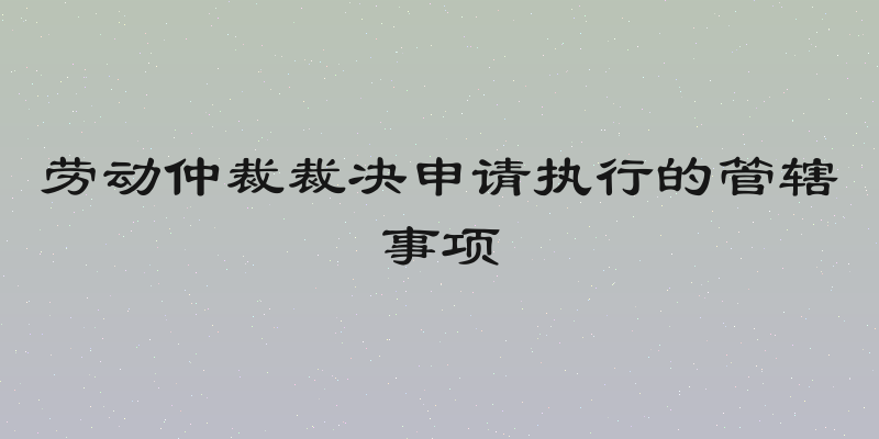 劳动仲裁裁决申请执行的管辖事项