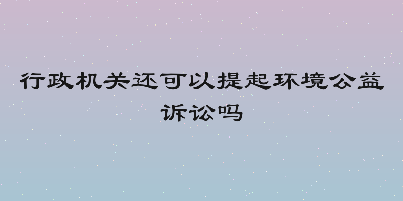 行政机关还可以提起环境公益诉讼吗