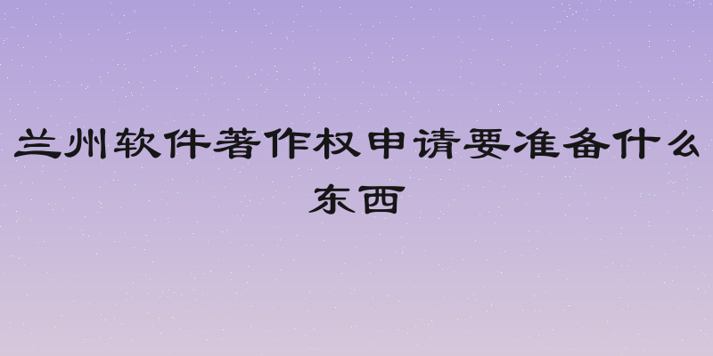 兰州软件著作权申请要准备什么东西