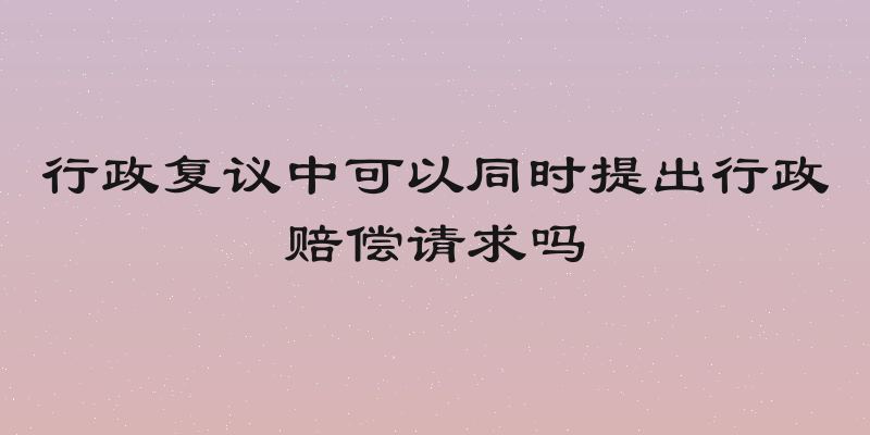 行政复议中可以同时提出行政赔偿请求吗