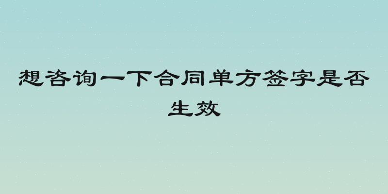 想咨询一下合同单方签字是否生效