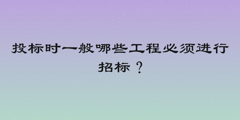 投标时一般哪些工程必须进行招标？