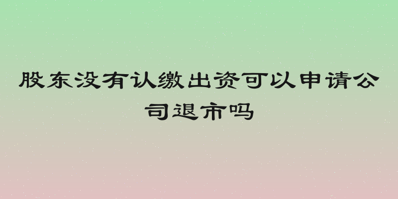 股东没有认缴出资可以申请公司退市吗