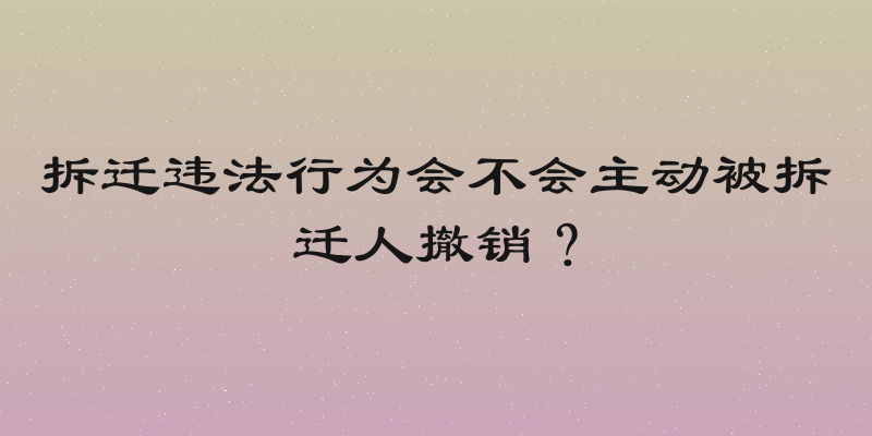 拆迁违法行为会不会主动被拆迁人撤销？