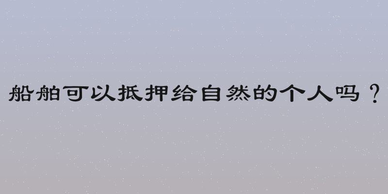 船舶可以抵押给自然的个人吗？