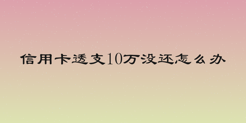 信用卡透支10万没还怎么办