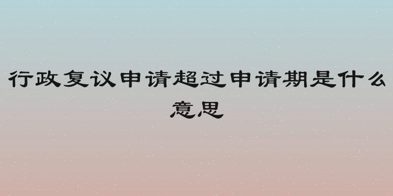 行政复议申请超过申请期是什么意思