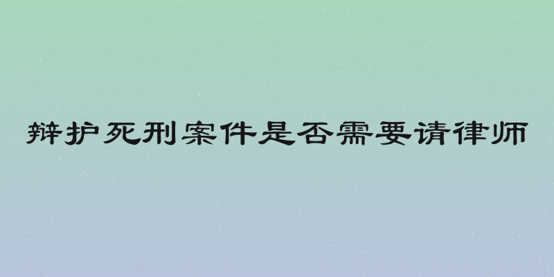 辩护死刑案件是否需要请律师
