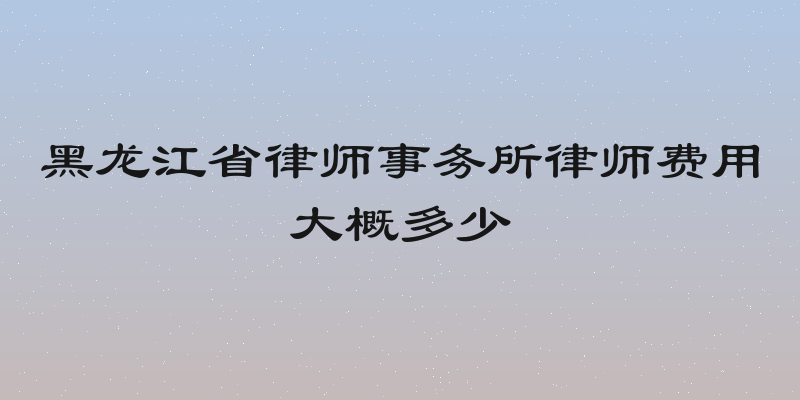 黑龙江省律师事务所律师费用大概多少