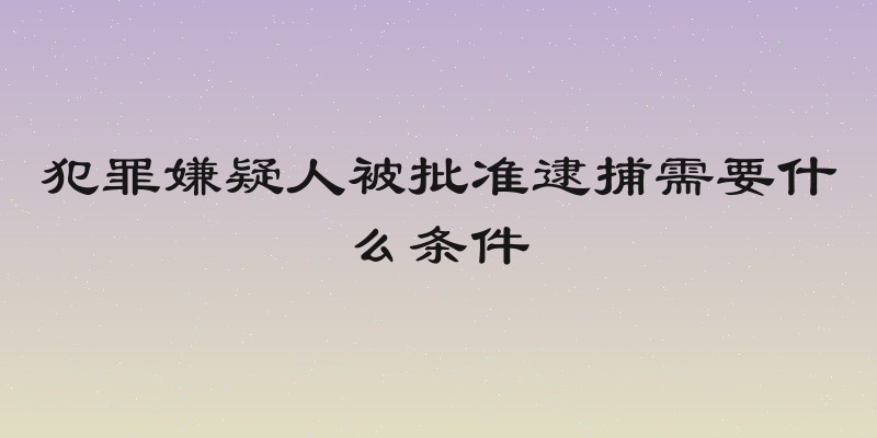 犯罪嫌疑人被批准逮捕需要什么条件