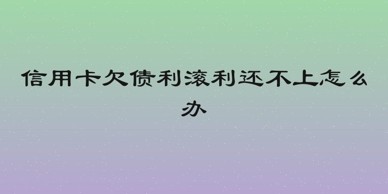信用卡欠债利滚利还不上怎么办