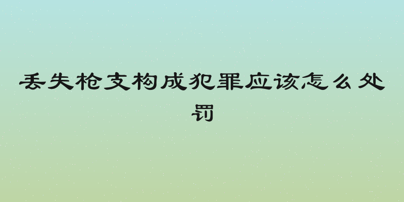 丢失枪支构成犯罪应该怎么处罚