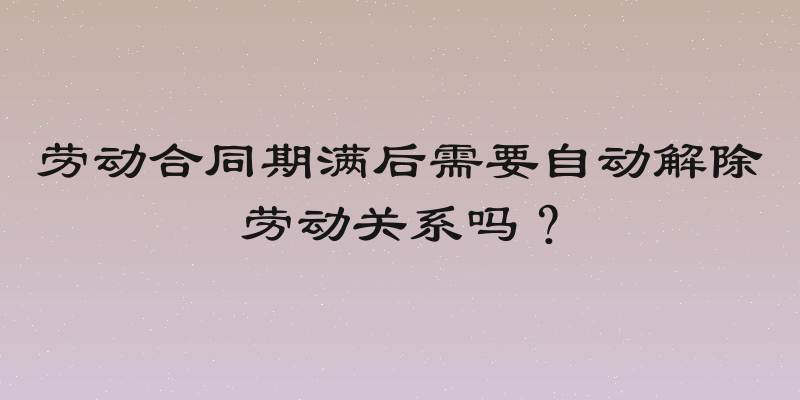 劳动合同期满后需要自动解除劳动关系吗？