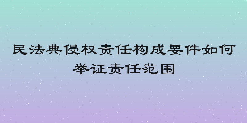 民法典侵权责任构成要件如何举证责任范围
