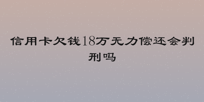 信用卡欠钱18万无力偿还会判刑吗