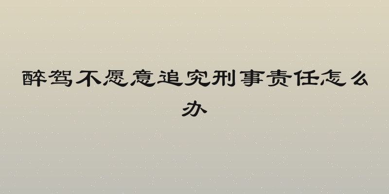 醉驾不愿意追究刑事责任怎么办