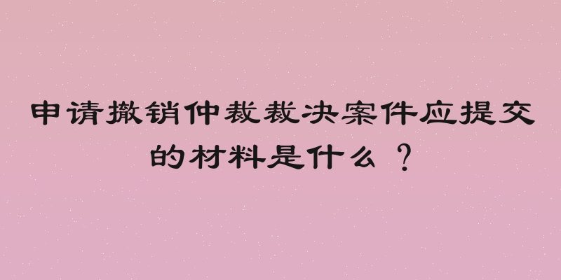 申请撤销仲裁裁决案件应提交的材料是什么？