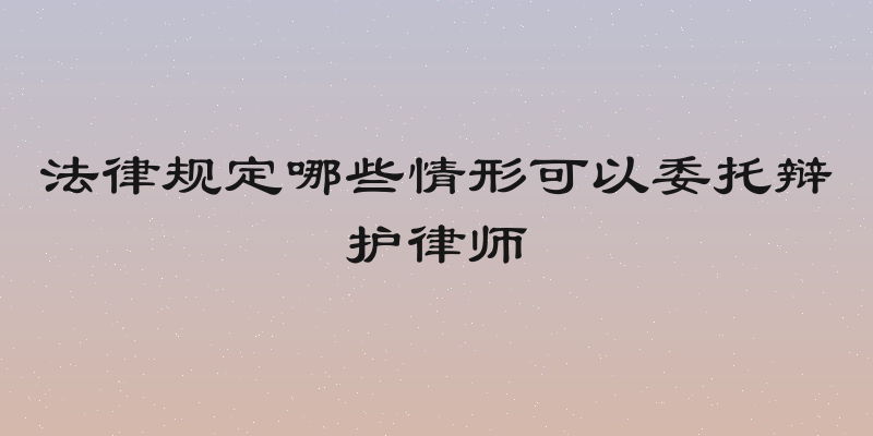 法律规定哪些情形可以委托辩护律师