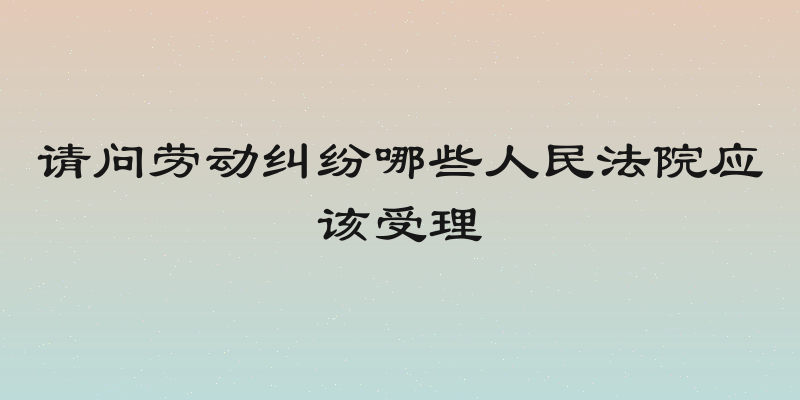 请问劳动纠纷哪些人民法院应该受理