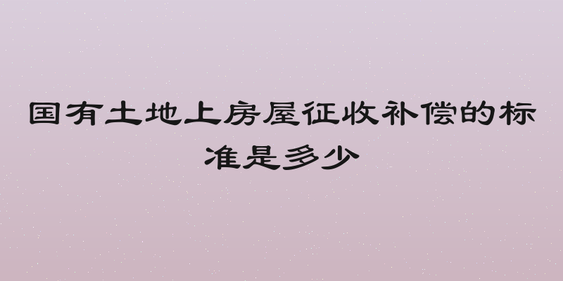 国有土地上房屋征收补偿的标准是多少